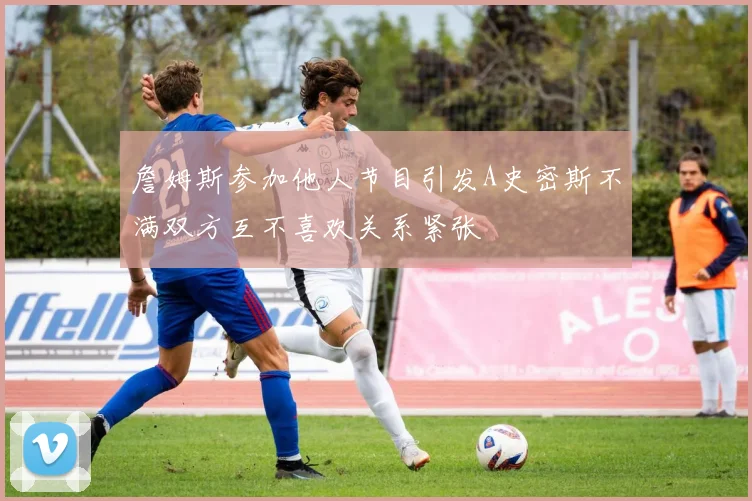 詹姆斯参加他人节目引发A史密斯不满双方互不喜欢关系紧张