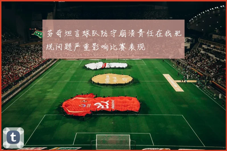 芬奇坦言球队防守崩溃责任在我犯规问题严重影响比赛表现