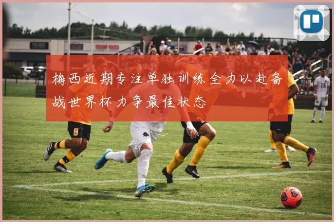 梅西近期专注单独训练全力以赴备战世界杯力争最佳状态